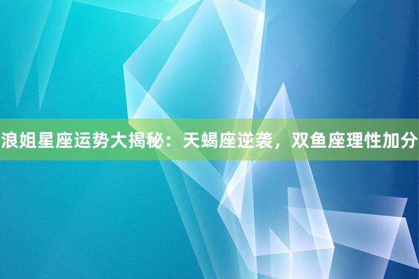 浪姐星座运势大揭秘：天蝎座逆袭，双鱼座理性加分